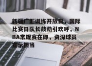 英雄联盟投注-新疆广汇训练开放日，国际比赛日队长鼓劲引欢呼，NBA常规赛在即，资深球员宣示担当的简单介绍