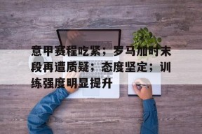 星空体育下载-包含意甲赛程吃紧；罗马加时末段再遭质疑；态度坚定；训练强度明显提升的词条