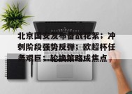 开云-北京国安发布备战花絮；冲刺阶段强势反弹；欧超杯任务艰巨；轮换策略成焦点的简单介绍